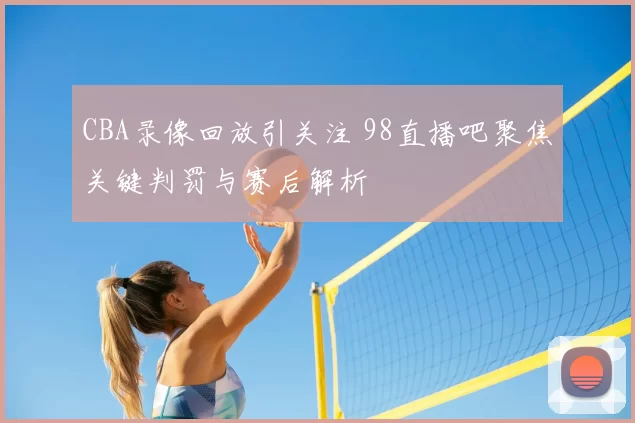 CBA录像回放引关注 98直播吧聚焦关键判罚与赛后解析