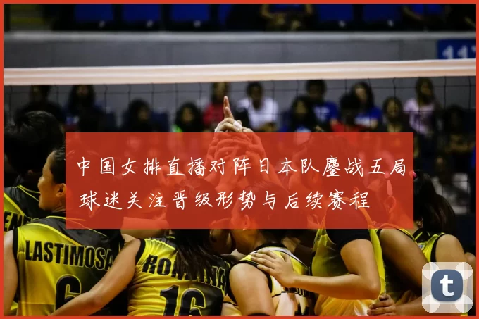 中国女排直播对阵日本队鏖战五局 球迷关注晋级形势与后续赛程