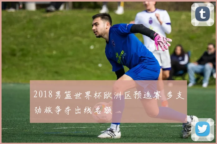 2018男篮世界杯欧洲区预选赛 多支劲旅争夺出线名额