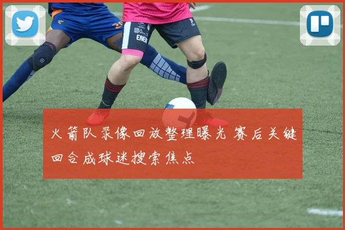 火箭队录像回放整理曝光 赛后关键回合成球迷搜索焦点