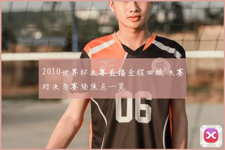 2010世界杯决赛直播全程回顾 决赛对决与赛场焦点一览