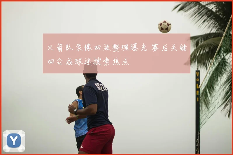 火箭队录像回放整理曝光 赛后关键回合成球迷搜索焦点